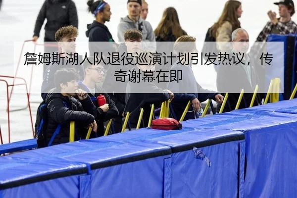 詹姆斯湖人队退役巡演计划引发热议，传奇谢幕在即