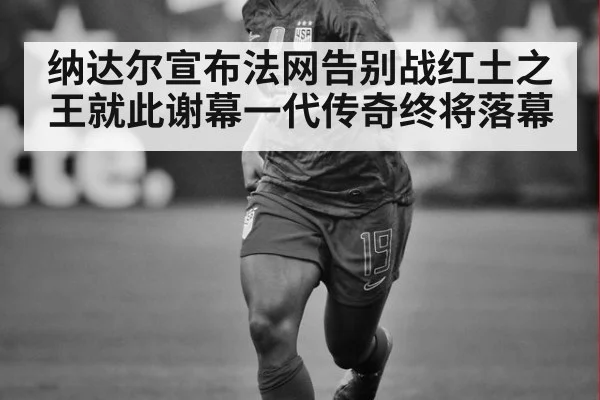 纳达尔宣布法网告别战红土之王就此谢幕一代传奇终将落幕